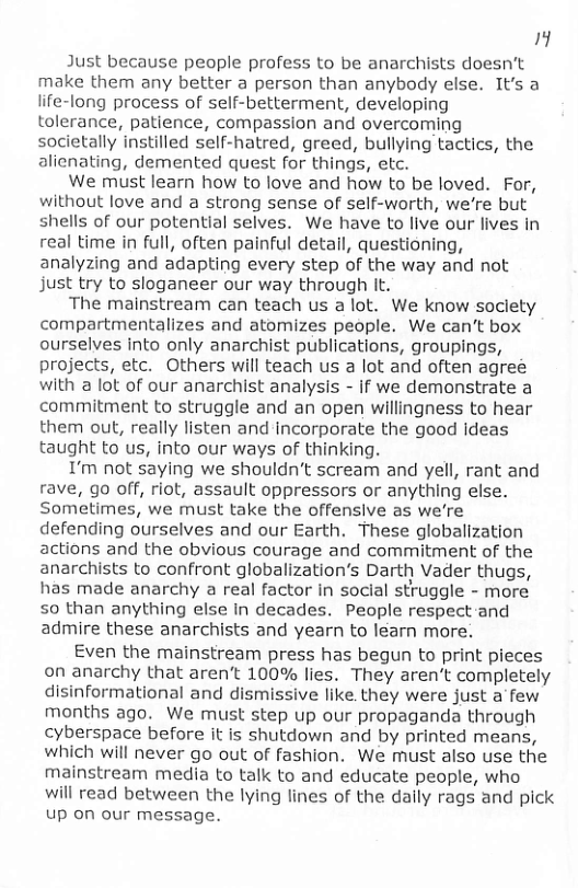 il  Just because people profess to be anarchists doesn’t make them any better a person than anybody else. It’s a life-long process of self-betterment, developing tolerance, patience, compassion and overcoming societally instilled self-hatred, greed, bullying tactics, the alienating, demented quest for things, etc.  We must learn how to love and how to be loved. For, without love and a strong sense of self-worth, we’re but shells of our potential selves. We have to live our lives in real time in full, often painful detail, questioning, analyzing and adapting every step of the way and not just try to sloganeer our way through It.  The mainstream can teach us a lot. We know society compartmentalizes and atomizes people. We can’t box ourselves into only anarchist publications, groupings, projects, etc. Others will teach us a lot and often agree with a ot of our anarchist analysis - if we demonstrate a commitment to struggle and an open willingness to hear them out, really listen and incorporate the good ideas taught to us, into our ways of thinking.  I’m not saying we shouldn’t scream and yell, rant and rave, go off, riot, assault oppressors or anything else. Sometimes, we must take the offensive as we’re defending ourselves and our Earth. These globalization actions and the obvious courage and commitment of the anarchists to confront globalization’s Darth Vader thugs, has made anarchy a real factor in social struggle - more 50 than anything else in decades. People respect and admire these anarchists and yearn to learn more.  Even the mainstream press has begun to print pieces on anarchy that aren’t 100% lies. They aren’t completely disinformational and dismissive like. they were just a few months ago. We must step up our propaganda through cyberspace before it is shutdown and by printed means, which will never go out of fashion. We must also use the mainstream media to talk to and educate people, who  will read between the lying lines of the daily rags and pick Up on our message. 